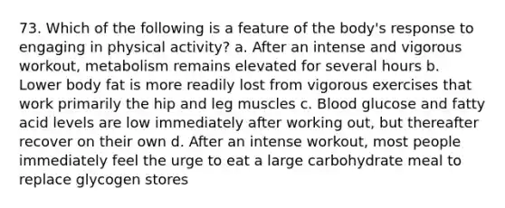 73. Which of the following is a feature of the body's response to engaging in physical activity? a. After an intense and vigorous workout, metabolism remains elevated for several hours b. Lower body fat is more readily lost from vigorous exercises that work primarily the hip and leg muscles c. Blood glucose and fatty acid levels are low immediately after working out, but thereafter recover on their own d. After an intense workout, most people immediately feel the urge to eat a large carbohydrate meal to replace glycogen stores