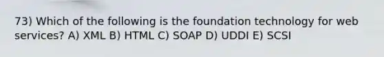 73) Which of the following is the foundation technology for web services? A) XML B) HTML C) SOAP D) UDDI E) SCSI