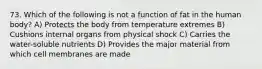 73. Which of the following is not a function of fat in the human body? A) Protects the body from temperature extremes B) Cushions internal organs from physical shock C) Carries the water-soluble nutrients D) Provides the major material from which cell membranes are made