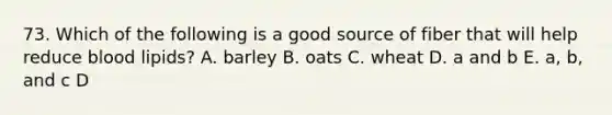 73. Which of the following is a good source of fiber that will help reduce blood lipids? A. barley B. oats C. wheat D. a and b E. a, b, and c D