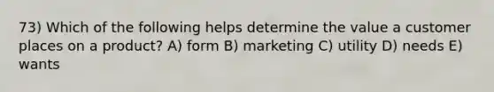 73) Which of the following helps determine the value a customer places on a product? A) form B) marketing C) utility D) needs E) wants