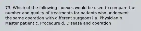 73. Which of the following indexes would be used to compare the number and quality of treatments for patients who underwent the same operation with different surgeons? a. Physician b. Master patient c. Procedure d. Disease and operation