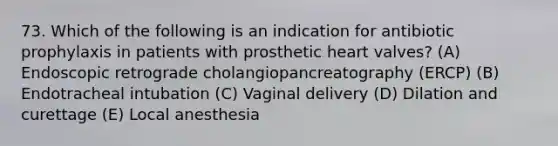 73. Which of the following is an indication for antibiotic prophylaxis in patients with prosthetic heart valves? (A) Endoscopic retrograde cholangiopancreatography (ERCP) (B) Endotracheal intubation (C) Vaginal delivery (D) Dilation and curettage (E) Local anesthesia