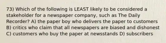 73) Which of the following is LEAST likely to be considered a stakeholder for a newspaper company, such as The Daily Recorder? A) the paper boy who delivers the paper to customers B) critics who claim that all newspapers are biased and dishonest C) customers who buy the paper at newsstands D) subscribers