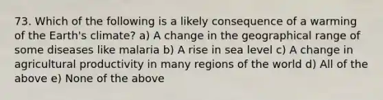 73. Which of the following is a likely consequence of a warming of the Earth's climate? a) A change in the geographical range of some diseases like malaria b) A rise in sea level c) A change in agricultural productivity in many regions of the world d) All of the above e) None of the above