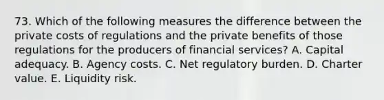 73. Which of the following measures the difference between the private costs of regulations and the private benefits of those regulations for the producers of financial services? A. Capital adequacy. B. Agency costs. C. Net regulatory burden. D. Charter value. E. Liquidity risk.