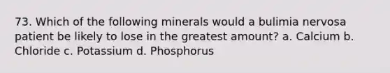 73. Which of the following minerals would a bulimia nervosa patient be likely to lose in the greatest amount? a. Calcium b. Chloride c. Potassium d. Phosphorus