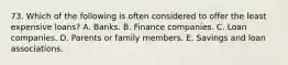 73. Which of the following is often considered to offer the least expensive loans? A. Banks. B. Finance companies. C. Loan companies. D. Parents or family members. E. Savings and loan associations.