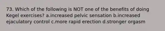 73. Which of the following is NOT one of the benefits of doing Kegel exercises? a.increased pelvic sensation b.increased ejaculatory control c.more rapid erection d.stronger orgasm