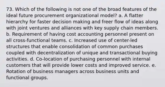 73. Which of the following is not one of the broad features of the ideal future procurement organizational model? a. A flatter hierarchy for faster decision making and freer flow of ideas along with joint ventures and alliances with key supply chain members. b. Requirement of having cost accounting personnel present on all cross-functional teams. c. Increased use of center-led structures that enable consolidation of common purchases coupled with decentralization of unique and transactional buying activities. d. Co-location of purchasing personnel with internal customers that will provide lower costs and improved service. e. Rotation of business managers across business units and functional groups.