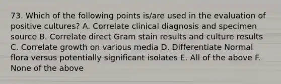 73. Which of the following points is/are used in the evaluation of positive cultures? A. Correlate clinical diagnosis and specimen source B. Correlate direct Gram stain results and culture results C. Correlate growth on various media D. Differentiate Normal flora versus potentially significant isolates E. All of the above F. None of the above