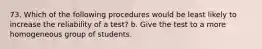 73. Which of the following procedures would be least likely to increase the reliability of a test? b. Give the test to a more homogeneous group of students.