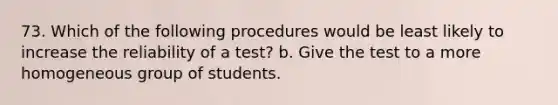 73. Which of the following procedures would be least likely to increase the reliability of a test? b. Give the test to a more homogeneous group of students.