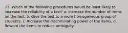 73. Which of the following procedures would be least likely to increase the reliability of a test? a. Increase the number of items on the test. b. Give the test to a more homogeneous group of students. c. Increase the discriminating power of the items. d. Reword the items to reduce ambiguity.