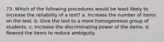 73. Which of the following procedures would be least likely to increase the reliability of a test? a. Increase the number of items on the test. b. Give the test to a more homogeneous group of students. c. Increase the discriminating power of the items. d. Reword the items to reduce ambiguity.