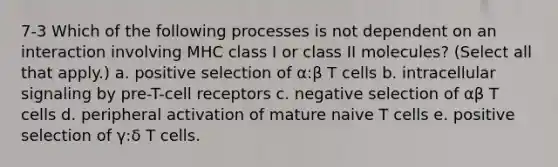 7-3 Which of the following processes is not dependent on an interaction involving MHC class I or class II molecules? (Select all that apply.) a. positive selection of α:β T cells b. intracellular signaling by pre-T-cell receptors c. negative selection of αβ T cells d. peripheral activation of mature naive T cells e. positive selection of γ:δ T cells.