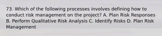 73. Which of the following processes involves defining how to conduct risk management on the project? A. Plan Risk Responses B. Perform Qualitative Risk Analysis C. Identify Risks D. Plan Risk Management