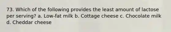 73. Which of the following provides the least amount of lactose per serving? a. Low-fat milk b. Cottage cheese c. Chocolate milk d. Cheddar cheese