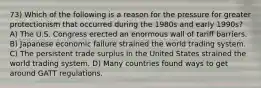 73) Which of the following is a reason for the pressure for greater protectionism that occurred during the 1980s and early 1990s? A) The U.S. Congress erected an enormous wall of tariff barriers. B) Japanese economic failure strained the world trading system. C) The persistent trade surplus in the United States strained the world trading system. D) Many countries found ways to get around GATT regulations.