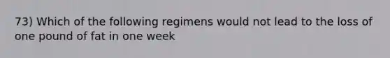 73) Which of the following regimens would not lead to the loss of one pound of fat in one week