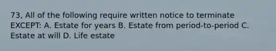 73, All of the following require written notice to terminate EXCEPT: A. Estate for years B. Estate from period-to-period C. Estate at will D. Life estate