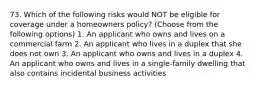 73. Which of the following risks would NOT be eligible for coverage under a homeowners policy? (Choose from the following options) 1. An applicant who owns and lives on a commercial farm 2. An applicant who lives in a duplex that she does not own 3. An applicant who owns and lives in a duplex 4. An applicant who owns and lives in a single-family dwelling that also contains incidental business activities