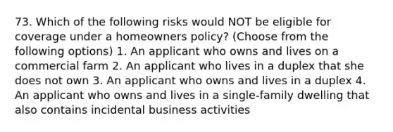 73. Which of the following risks would NOT be eligible for coverage under a homeowners policy? (Choose from the following options) 1. An applicant who owns and lives on a commercial farm 2. An applicant who lives in a duplex that she does not own 3. An applicant who owns and lives in a duplex 4. An applicant who owns and lives in a single-family dwelling that also contains incidental business activities