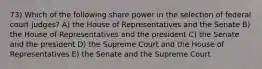 73) Which of the following share power in the selection of federal court judges? A) the House of Representatives and the Senate B) the House of Representatives and the president C) the Senate and the president D) the Supreme Court and the House of Representatives E) the Senate and the Supreme Court