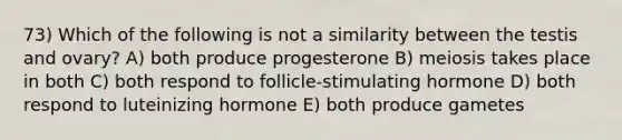 73) Which of the following is not a similarity between the testis and ovary? A) both produce progesterone B) meiosis takes place in both C) both respond to follicle-stimulating hormone D) both respond to luteinizing hormone E) both produce gametes