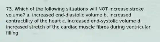 73. Which of the following situations will NOT increase stroke volume? a. increased end-diastolic volume b. increased contractility of the heart c. increased end-systolic volume d. increased stretch of the cardiac muscle fibres during ventricular filling