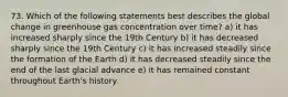 73. Which of the following statements best describes the global change in greenhouse gas concentration over time? a) it has increased sharply since the 19th Century b) it has decreased sharply since the 19th Century c) it has increased steadily since the formation of the Earth d) it has decreased steadily since the end of the last glacial advance e) it has remained constant throughout Earth's history