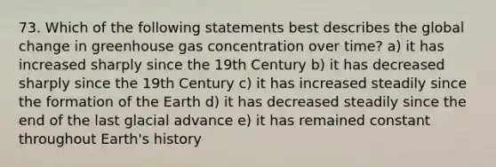 73. Which of the following statements best describes the global change in greenhouse gas concentration over time? a) it has increased sharply since the 19th Century b) it has decreased sharply since the 19th Century c) it has increased steadily since the formation of the Earth d) it has decreased steadily since the end of the last glacial advance e) it has remained constant throughout Earth's history