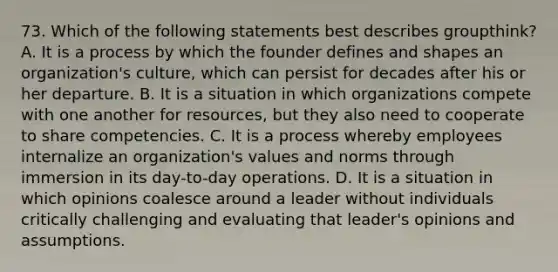 73. Which of the following statements best describes groupthink? A. It is a process by which the founder defines and shapes an organization's culture, which can persist for decades after his or her departure. B. It is a situation in which organizations compete with one another for resources, but they also need to cooperate to share competencies. C. It is a process whereby employees internalize an organization's values and norms through immersion in its day-to-day operations. D. It is a situation in which opinions coalesce around a leader without individuals critically challenging and evaluating that leader's opinions and assumptions.