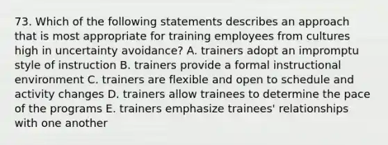 73. Which of the following statements describes an approach that is most appropriate for training employees from cultures high in uncertainty avoidance? A. trainers adopt an impromptu style of instruction B. trainers provide a formal instructional environment C. trainers are flexible and open to schedule and activity changes D. trainers allow trainees to determine the pace of the programs E. trainers emphasize trainees' relationships with one another