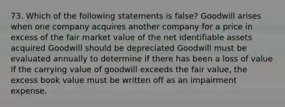 73. Which of the following statements is false? Goodwill arises when one company acquires another company for a price in excess of the fair market value of the net identifiable assets acquired Goodwill should be depreciated Goodwill must be evaluated annually to determine if there has been a loss of value If the carrying value of goodwill exceeds the fair value, the excess book value must be written off as an impairment expense.