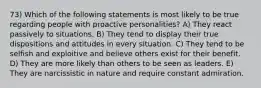 73) Which of the following statements is most likely to be true regarding people with proactive personalities? A) They react passively to situations. B) They tend to display their true dispositions and attitudes in every situation. C) They tend to be selfish and exploitive and believe others exist for their benefit. D) They are more likely than others to be seen as leaders. E) They are narcissistic in nature and require constant admiration.