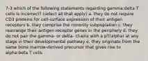 7-3 which of the following statements regarding gamma:delta T cells is incorrect? (select all that apply) a. they do not require CD3 proteins for cell-surface expression of their antigen receptors b. they comprise the minority subpoplation c. they rearrange their antigen receptor genes in the periphery d. they do not pair the gamma- or delta- chains with a pT(alpha) at any stage in their developmental pathway e. they originate from the same bone marrow-derived precursor that gives rise to alpha:beta T cells