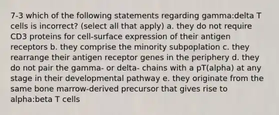 7-3 which of the following statements regarding gamma:delta T cells is incorrect? (select all that apply) a. they do not require CD3 proteins for cell-surface expression of their antigen receptors b. they comprise the minority subpoplation c. they rearrange their antigen receptor genes in the periphery d. they do not pair the gamma- or delta- chains with a pT(alpha) at any stage in their developmental pathway e. they originate from the same bone marrow-derived precursor that gives rise to alpha:beta T cells