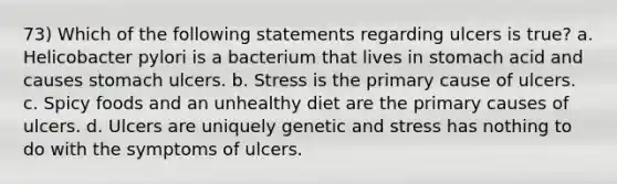 73) Which of the following statements regarding ulcers is true? a. Helicobacter pylori is a bacterium that lives in stomach acid and causes stomach ulcers. b. Stress is the primary cause of ulcers. c. Spicy foods and an unhealthy diet are the primary causes of ulcers. d. Ulcers are uniquely genetic and stress has nothing to do with the symptoms of ulcers.