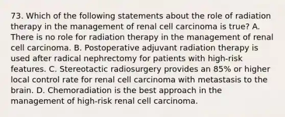 73. Which of the following statements about the role of radiation therapy in the management of renal cell carcinoma is true? A. There is no role for radiation therapy in the management of renal cell carcinoma. B. Postoperative adjuvant radiation therapy is used after radical nephrectomy for patients with high-risk features. C. Stereotactic radiosurgery provides an 85% or higher local control rate for renal cell carcinoma with metastasis to the brain. D. Chemoradiation is the best approach in the management of high-risk renal cell carcinoma.