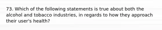 73. Which of the following statements is true about both the alcohol and tobacco industries, in regards to how they approach their user's health?