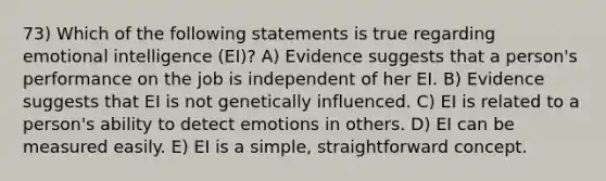 73) Which of the following statements is true regarding emotional intelligence (EI)? A) Evidence suggests that a person's performance on the job is independent of her EI. B) Evidence suggests that EI is not genetically influenced. C) EI is related to a person's ability to detect emotions in others. D) EI can be measured easily. E) EI is a simple, straightforward concept.