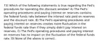 73) Which of the following statements is true regarding the Fed's procedures for operating the discount window? A) The Fed's operating procedures and paying interest on reserves contains the federal funds rate between the interest rate paid on reserves and the discount rate. B) The Fed's operating procedures and paying interest on reserves creates more fluctuation in the federal funds rate than if they simply didn't pay interest on reserves. C) The Fed's operating procedures and paying interest on reserves has no impact on the fluctuation of the federal funds rate. D) None of the above is correct.