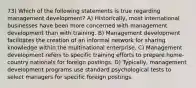 73) Which of the following statements is true regarding management development? A) Historically, most international businesses have been more concerned with management development than with training. B) Management development facilitates the creation of an informal network for sharing knowledge within the multinational enterprise. C) Management development refers to specific training efforts to prepare home-country nationals for foreign postings. D) Typically, management development programs use standard psychological tests to select managers for specific foreign postings.