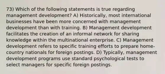 73) Which of the following statements is true regarding management development? A) Historically, most international businesses have been more concerned with management development than with training. B) Management development facilitates the creation of an informal network for sharing knowledge within the multinational enterprise. C) Management development refers to specific training efforts to prepare home-country nationals for foreign postings. D) Typically, management development programs use standard psychological tests to select managers for specific foreign postings.