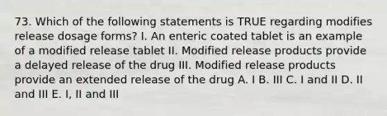 73. Which of the following statements is TRUE regarding modifies release dosage forms? I. An enteric coated tablet is an example of a modified release tablet II. Modified release products provide a delayed release of the drug III. Modified release products provide an extended release of the drug A. I B. III C. I and II D. II and III E. I, II and III