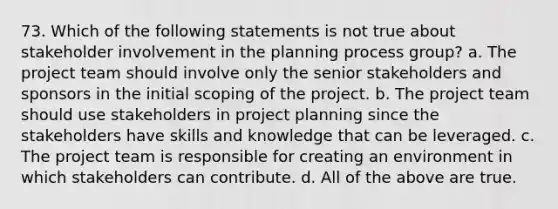 73. Which of the following statements is not true about stakeholder involvement in the planning process group? a. The project team should involve only the senior stakeholders and sponsors in the initial scoping of the project. b. The project team should use stakeholders in project planning since the stakeholders have skills and knowledge that can be leveraged. c. The project team is responsible for creating an environment in which stakeholders can contribute. d. All of the above are true.