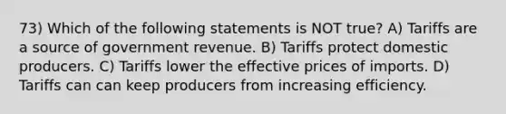 73) Which of the following statements is NOT true? A) Tariffs are a source of government revenue. B) Tariffs protect domestic producers. C) Tariffs lower the effective prices of imports. D) Tariffs can can keep producers from increasing efficiency.