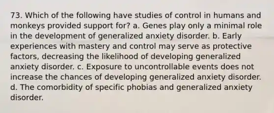 73. Which of the following have studies of control in humans and monkeys provided support for? a. Genes play only a minimal role in the development of generalized anxiety disorder. b. Early experiences with mastery and control may serve as protective factors, decreasing the likelihood of developing generalized anxiety disorder. c. Exposure to uncontrollable events does not increase the chances of developing generalized anxiety disorder. d. The comorbidity of specific phobias and generalized anxiety disorder.