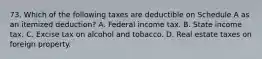 73. Which of the following taxes are deductible on Schedule A as an itemized deduction? A. Federal income tax. B. State income tax. C. Excise tax on alcohol and tobacco. D. Real estate taxes on foreign property.